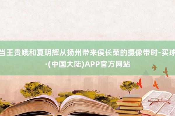 当王贵娥和夏明辉从扬州带来侯长荣的摄像带时-买球·(中国大陆)APP官方网站