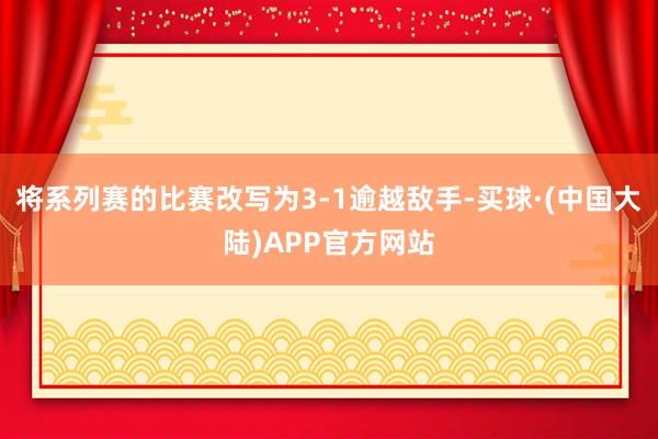 将系列赛的比赛改写为3-1逾越敌手-买球·(中国大陆)APP官方网站