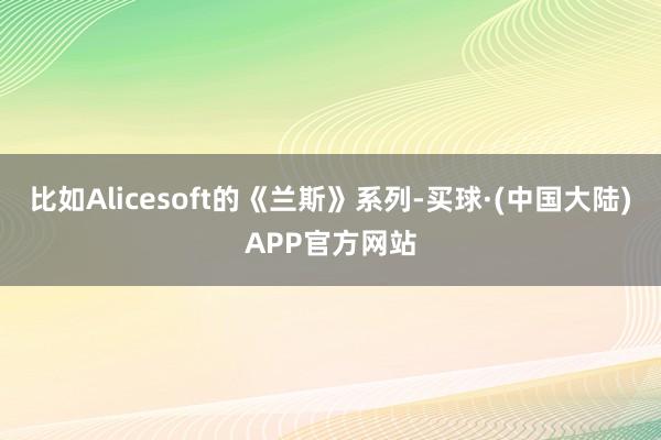 比如Alicesoft的《兰斯》系列-买球·(中国大陆)APP官方网站