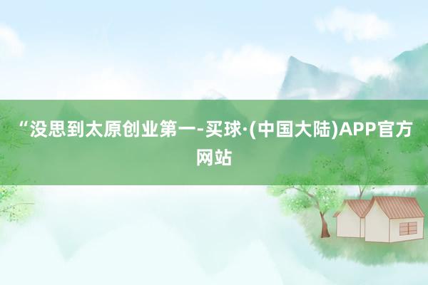 “没思到太原创业第一-买球·(中国大陆)APP官方网站