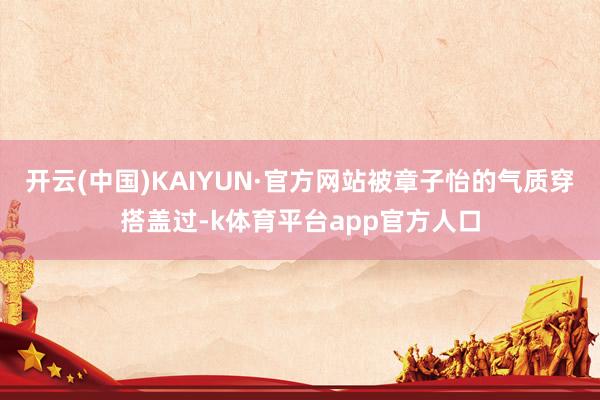 开云(中国)KAIYUN·官方网站被章子怡的气质穿搭盖过-k体育平台app官方人口