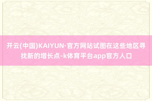 开云(中国)KAIYUN·官方网站试图在这些地区寻找新的增长点-k体育平台app官方人口