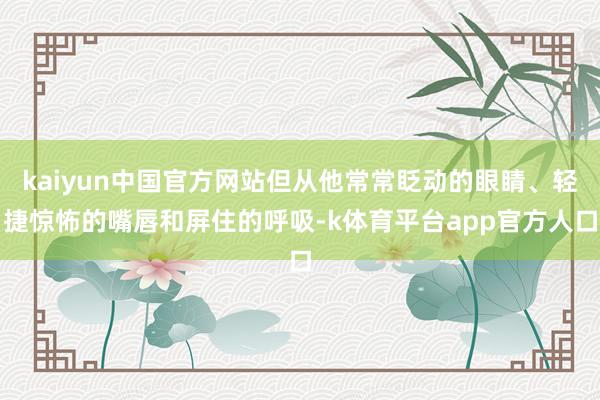kaiyun中国官方网站但从他常常眨动的眼睛、轻捷惊怖的嘴唇和屏住的呼吸-k体育平台app官方人口