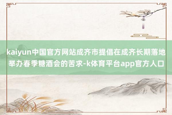 kaiyun中国官方网站成齐市提倡在成齐长期落地举办春季糖酒会的苦求-k体育平台app官方人口
