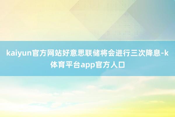 kaiyun官方网站好意思联储将会进行三次降息-k体育平台app官方人口