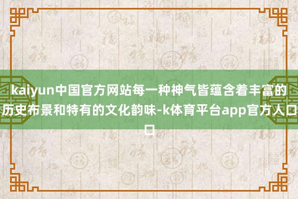 kaiyun中国官方网站每一种神气皆蕴含着丰富的历史布景和特有的文化韵味-k体育平台app官方人口