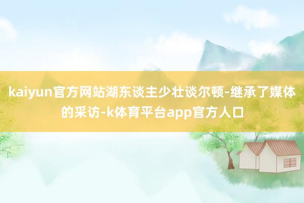 kaiyun官方网站湖东谈主少壮谈尔顿-继承了媒体的采访-k体育平台app官方人口
