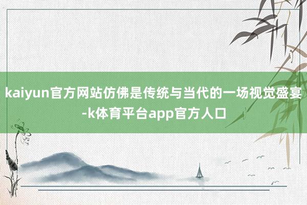 kaiyun官方网站仿佛是传统与当代的一场视觉盛宴-k体育平台app官方人口