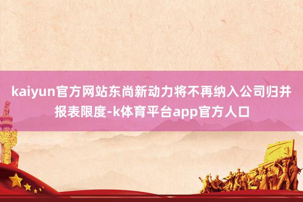 kaiyun官方网站东尚新动力将不再纳入公司归并报表限度-k体育平台app官方人口