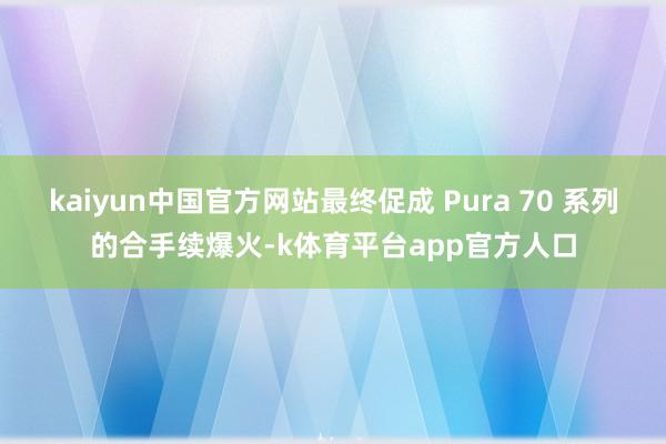 kaiyun中国官方网站最终促成 Pura 70 系列的合手续爆火-k体育平台app官方人口