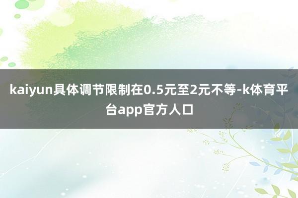 kaiyun具体调节限制在0.5元至2元不等-k体育平台app官方人口