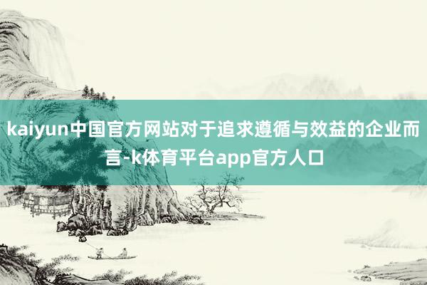 kaiyun中国官方网站对于追求遵循与效益的企业而言-k体育平台app官方人口