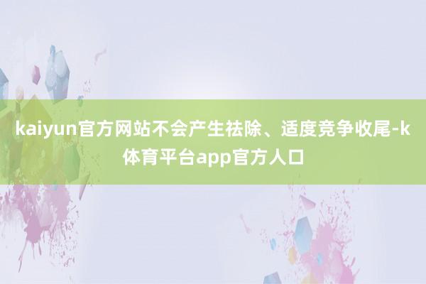 kaiyun官方网站不会产生祛除、适度竞争收尾-k体育平台app官方人口