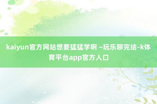 kaiyun官方网站想要猛猛学啊 ~玩乐聊完结-k体育平台app官方人口