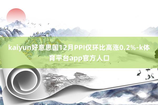 kaiyun好意思国12月PPI仅环比高涨0.2%-k体育平台app官方人口