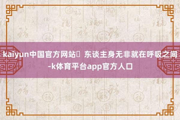 kaiyun中国官方网站‌东谈主身无非就在呼吸之间-k体育平台app官方人口