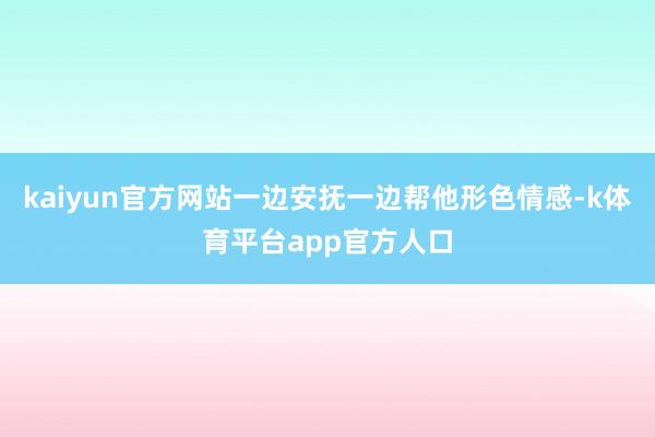 kaiyun官方网站一边安抚一边帮他形色情感-k体育平台app官方人口