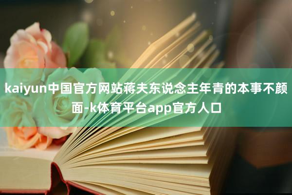 kaiyun中国官方网站蒋夫东说念主年青的本事不颜面-k体育平台app官方人口