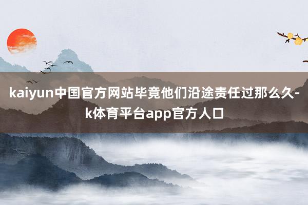 kaiyun中国官方网站毕竟他们沿途责任过那么久-k体育平台app官方人口