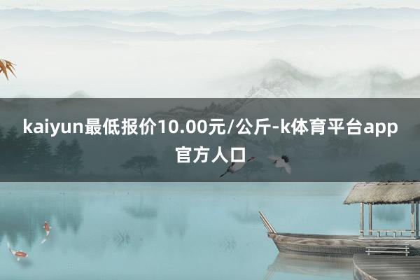 kaiyun最低报价10.00元/公斤-k体育平台app官方人口