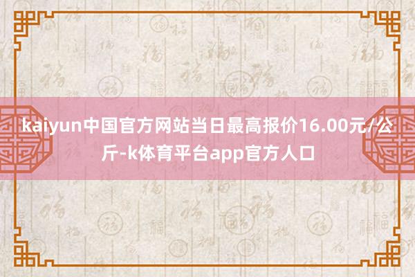 kaiyun中国官方网站当日最高报价16.00元/公斤-k体育平台app官方人口