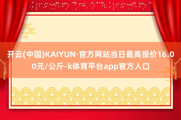 开云(中国)KAIYUN·官方网站当日最高报价16.00元/公斤-k体育平台app官方人口