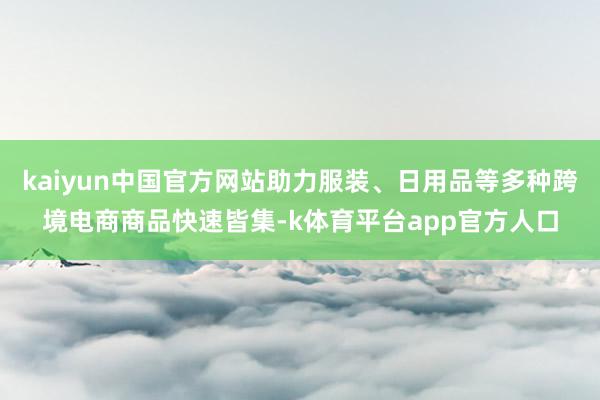 kaiyun中国官方网站助力服装、日用品等多种跨境电商商品快速皆集-k体育平台app官方人口
