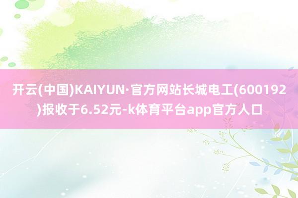 开云(中国)KAIYUN·官方网站长城电工(600192)报收于6.52元-k体育平台app官方人口