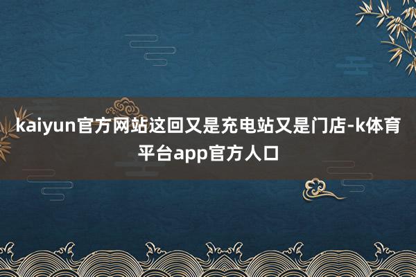 kaiyun官方网站这回又是充电站又是门店-k体育平台app官方人口