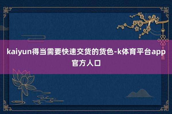 kaiyun得当需要快速交货的货色-k体育平台app官方人口
