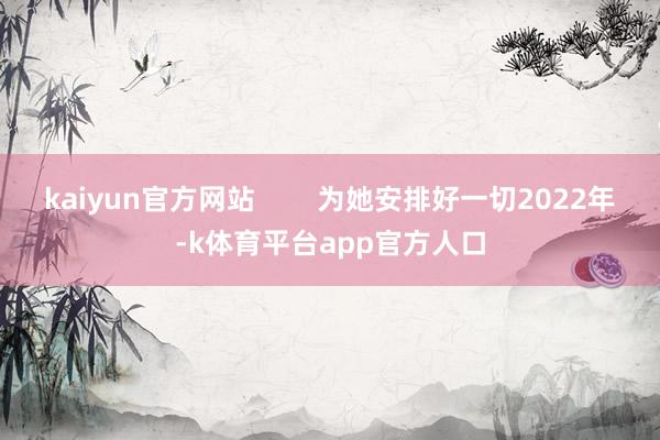 kaiyun官方网站        为她安排好一切2022年-k体育平台app官方人口