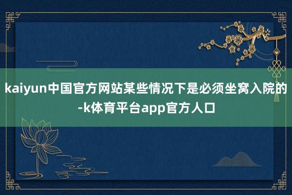 kaiyun中国官方网站某些情况下是必须坐窝入院的-k体育平台app官方人口