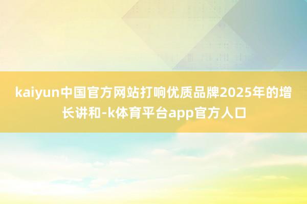kaiyun中国官方网站打响优质品牌2025年的增长讲和-k体育平台app官方人口
