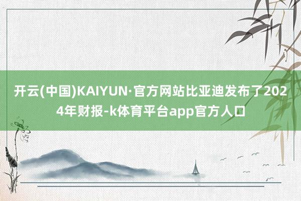 开云(中国)KAIYUN·官方网站比亚迪发布了2024年财报-k体育平台app官方人口