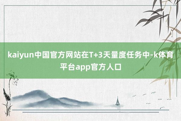 kaiyun中国官方网站在T+3天量度任务中-k体育平台app官方人口