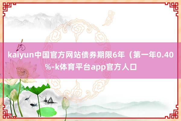 kaiyun中国官方网站债券期限6年（第一年0.40%-k体育平台app官方人口