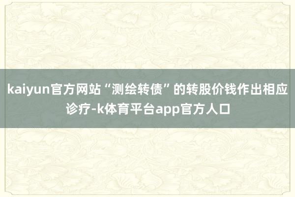 kaiyun官方网站“测绘转债”的转股价钱作出相应诊疗-k体育平台app官方人口