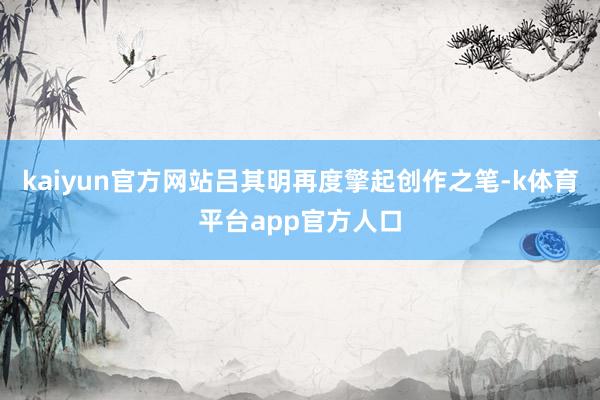 kaiyun官方网站吕其明再度擎起创作之笔-k体育平台app官方人口
