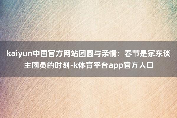 kaiyun中国官方网站团圆与亲情：春节是家东谈主团员的时刻-k体育平台app官方人口