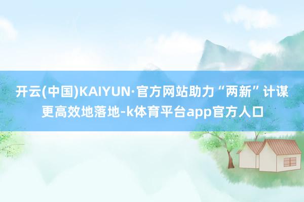 开云(中国)KAIYUN·官方网站助力“两新”计谋更高效地落地-k体育平台app官方人口