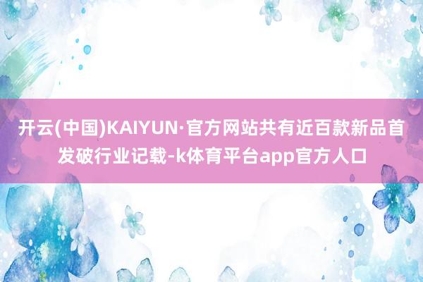 开云(中国)KAIYUN·官方网站共有近百款新品首发破行业记载-k体育平台app官方人口