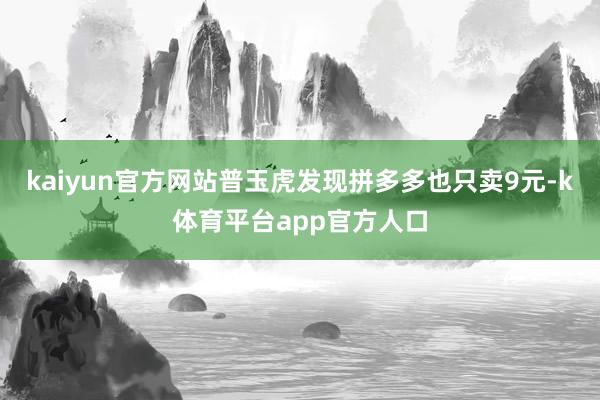 kaiyun官方网站普玉虎发现拼多多也只卖9元-k体育平台app官方人口