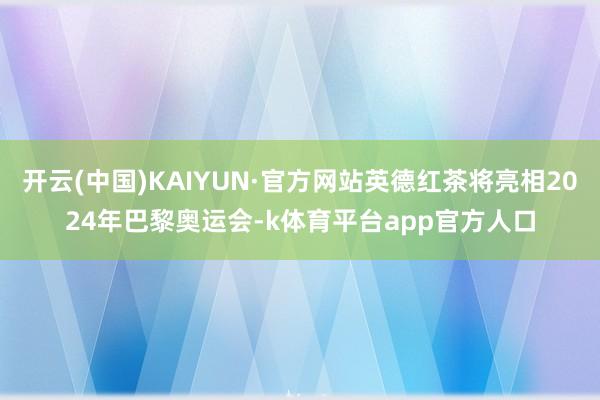 开云(中国)KAIYUN·官方网站英德红茶将亮相2024年巴黎奥运会-k体育平台app官方人口