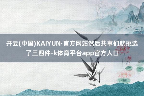 开云(中国)KAIYUN·官方网站然后共事们就挑选了三四件-k体育平台app官方人口
