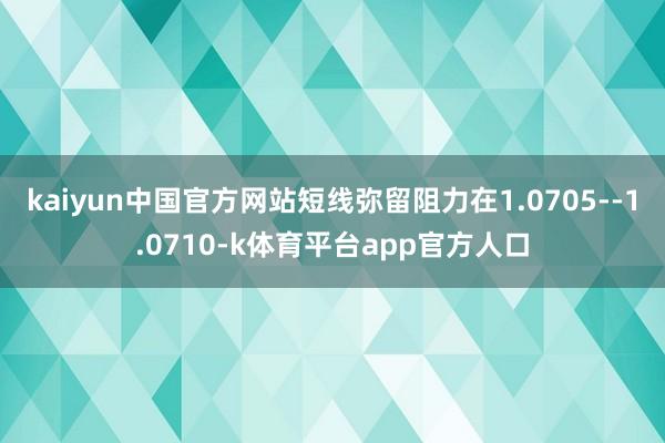 kaiyun中国官方网站短线弥留阻力在1.0705--1.0710-k体育平台app官方人口