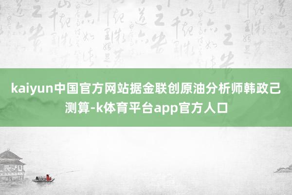 kaiyun中国官方网站　　据金联创原油分析师韩政己测算-k体育平台app官方人口
