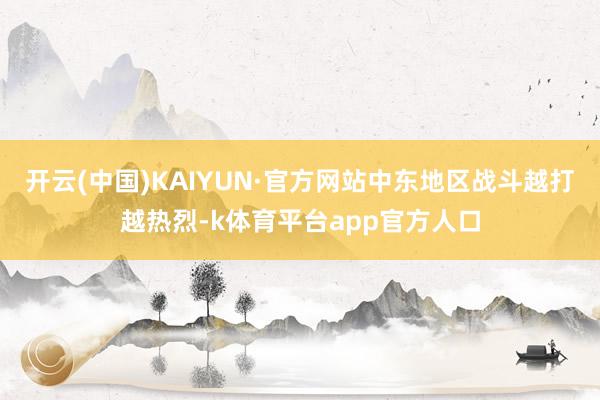 开云(中国)KAIYUN·官方网站中东地区战斗越打越热烈-k体育平台app官方人口