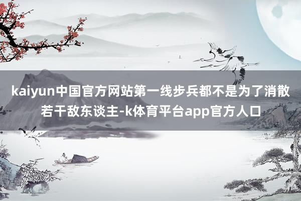 kaiyun中国官方网站第一线步兵都不是为了消散若干敌东谈主-k体育平台app官方人口