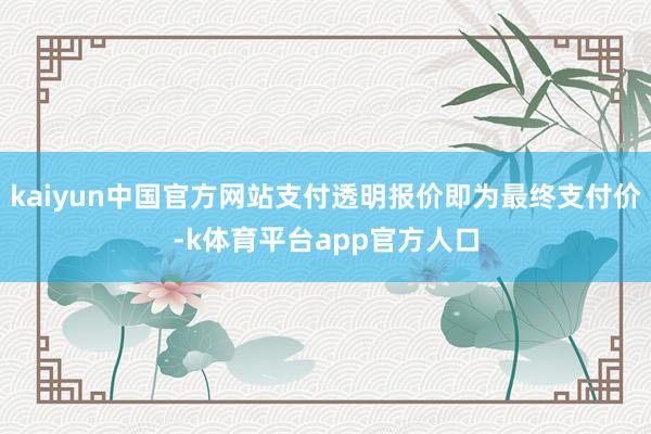 kaiyun中国官方网站支付透明报价即为最终支付价-k体育平台app官方人口