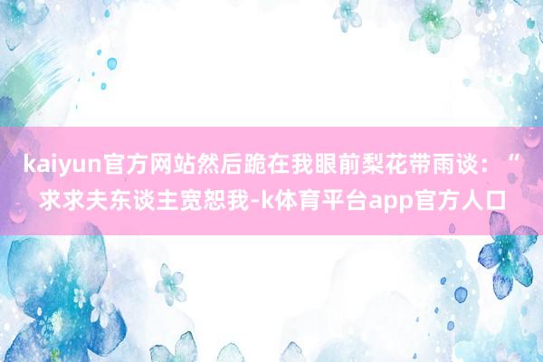kaiyun官方网站然后跪在我眼前梨花带雨谈：“求求夫东谈主宽恕我-k体育平台app官方人口